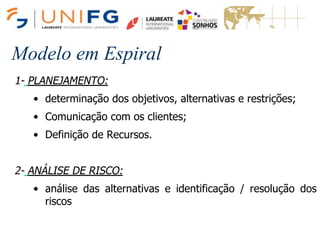 Modelo em Espiral
1- PLANEJAMENTO:
• determinação dos objetivos, alternativas e restrições;
• Comunicação com os clientes;
• Definição de Recursos.
2- ANÁLISE DE RISCO:
• análise das alternativas e identificação / resolução dos
riscos
Modelo em Espiral
 