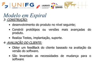 Modelo em Espiral
3- CONSTRUÇÃO:
• desenvolvimento do produto no nível seguinte;
• Constrói protótipos ou versões mais avançadas do
produto.
• Realiza Testes, implantação, suporte.
4- AVALIAÇÃO DO CLIENTE:
• Obter um feedBack do cliente baseado na avaliação da
versão do software.
• São levantado as necessidades de mudança para o
software.
Modelo em Espiral
 