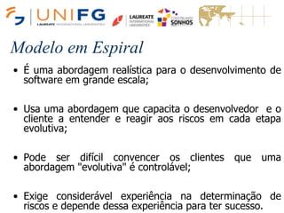 Modelo em Espiral
• É uma abordagem realística para o desenvolvimento de
software em grande escala;
• Usa uma abordagem que capacita o desenvolvedor e o
cliente a entender e reagir aos riscos em cada etapa
evolutiva;
• Pode ser difícil convencer os clientes que uma
abordagem "evolutiva" é controlável;
• Exige considerável experiência na determinação de
riscos e depende dessa experiência para ter sucesso.
Modelo em Espiral
 