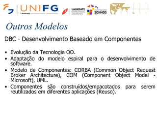 Outros Modelos
DBC - Desenvolvimento Baseado em Componentes
• Evolução da Tecnologia OO.
• Adaptação do modelo espiral para o desenvolvimento de
software.
• Modelo de Componentes: CORBA (Common Object Request
Broker Architecture), COM (Component Object Model -
Microsoft), UML.
• Componentes são construídos/empacotados para serem
reutilizados em diferentes aplicações (Reuso).
 