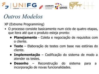 Outros Modelos
XP (Extreme Programming)
• O processo consiste basicamente num ciclo de quatro etapas,
que itera até que o produto esteja pronto:
• Planejamento - Coleta e negociação de requisitos com
o cliente.
• Teste – Elaboração de testes com base nas estórias do
cliente.
• Implementação – Codificação do sistema de modo a
atender os testes.
• Desenho – Reconstrução do sistema para a
incorporação de novas funcionalidades.
 