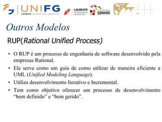 Outros Modelos
RUP(Rational Unified Process)
• O RUP é um processo de engenharia de software desenvolvido pela
empresas Rational.
• Ele serve como um guia de como utilizar de maneira eficiente a
UML (Unified Modeling Language).
• Utiliza desenvolvimento Iterativo e Incremental.
• Tem como objetivo oferecer um processo de desenvolvimento
“bem definido” e “bem gerido”.
 