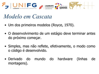 Modelo em Cascata
• Um dos primeiros modelos (Royce, 1970).
• O desenvolvimento de um estágio deve terminar antes
do próximo começar.
• Simples, mas não reflete, efetivamente, o modo como
o código é desenvolvido.
• Derivado do mundo do hardware (linhas de
montagens).
 