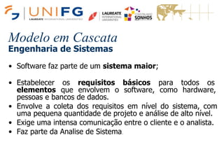 Modelo em Cascata
Engenharia de Sistemas
• Software faz parte de um sistema maior;
• Estabelecer os requisitos básicos para todos os
elementos que envolvem o software, como hardware,
pessoas e bancos de dados.
• Envolve a coleta dos requisitos em nível do sistema, com
uma pequena quantidade de projeto e análise de alto nível.
• Exige uma intensa comunicação entre o cliente e o analista.
• Faz parte da Analise de Sistema.
 