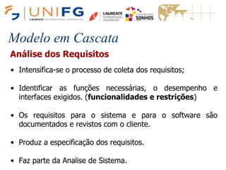 Modelo em Cascata
Análise dos Requisitos
• Intensifica-se o processo de coleta dos requisitos;
• Identificar as funções necessárias, o desempenho e
interfaces exigidos. (funcionalidades e restrições)
• Os requisitos para o sistema e para o software são
documentados e revistos com o cliente.
• Produz a especificação dos requisitos.
• Faz parte da Analise de Sistema.
 