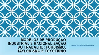 MODELOS DE PRODUÇÃO
INDUSTRIAL E RACIONALIZAÇÃO
DO TRABALHO: FORDISMO,
TAYLORISMO E TOYOTISMO
PROF. ME. RICARDO BRAGA
 
