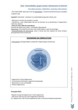 Aula : Comunidades, grupos sociais e democracia na Internet
                             Prof. Edilson Caseloto – 05/05/2011 – Anotações: Flávia Gabriela
- Pós modernidade: época das crises de metarrelatos – Crises do conhecimento que se propões
a explicar tudo.

Lyoutard: metarrelato – dissolvem-se as polaridades (esquerda e direita, etc)

- Diferença na maneira de conceber o mundo;
- Hibridismos: a pós modernidade não tem um formato; vai se dissolvendo. É fragmentária,
relativista, dispersa.
- Entra em crise a idéia de racionalismo.
Conceito de política que mudou – transpolítica (Baudrillard)
Cibercultura: Jeito específico de olhar a pós modernidade, a partir da tecnologia.
- Desconolonização do pensamento: vozes e teorias que vão surgindo de outros tempos,
principalmente latino-americanos


                          HEGEMONIA NA CIBERCULTURA
- Pressupostos: homogeneidade na dispersão: fragmentações concêntricas.




                                        HEGEMONIA




                                                                                                http://flaviagabriela.wordpress.com




- hegemonias e contra-hegemonias
- A monocultura informática: hegemonia hispotasiada.
- Monocultura é uma mentalidade
- Práticas hegemônicas



Anotações Flávia

-Ninguém escapa das hegemonias e contra hegemonias
- Não existe nada que seja contra hegemônico absoluto!
Ex.: software livre: não é contra-hegemônico, pois, se incentiva hardware proprietário.
 