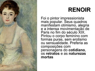 RENOIRRENOIR
Foi o pintor impressionista
mais popular. Seus quadros
manifestam otimismo, alegria
e a intensa movimentação de
Paris no fim do século XIX.
Pintou o corpo feminino com
formas puras, sem erotismo
ou sensualidade. Preferia as
composições com
personagens do cotidiano,
os retratos e as naturezas
mortas
 