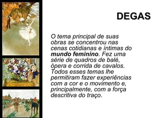 DEGASDEGAS
O tema principal de suas
obras se concentrou nas
cenas cotidianas e íntimas do
mundo feminino. Fez uma
série de quadros de balé,
ópera e corrida de cavalos.
Todos esses temas lhe
permitiram fazer experiências
com a cor e o movimento e,
principalmente, com a força
descritiva do traço.
 
