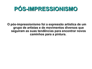 PÓS-IMPRESSIONISMOPÓS-IMPRESSIONISMO
O pós-impressionismo foi a expressão artística de um
grupo de artistas e de movimentos diversos que
seguiram as suas tendências para encontrar novos
caminhos para a pintura.
 