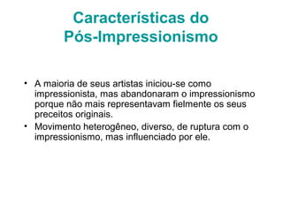 Características do
Pós-Impressionismo
• A maioria de seus artistas iniciou-se como
impressionista, mas abandonaram o impressionismo
porque não mais representavam fielmente os seus
preceitos originais.
• Movimento heterogêneo, diverso, de ruptura com o
impressionismo, mas influenciado por ele.
 