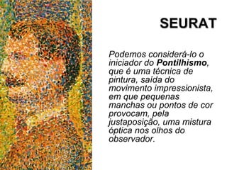 SEURATSEURAT
Podemos considerá-lo o
iniciador do Pontilhismo,
que é uma técnica de
pintura, saída do
movimento impressionista,
em que pequenas
manchas ou pontos de cor
provocam, pela
justaposição, uma mistura
óptica nos olhos do
observador.
 