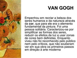 VAN GOGHVAN GOGH
Empenhou em recriar a beleza dos
seres humanos e da natureza através
da cor, que para ele era o elemento
fundamental da pintura. Foi uma
pessoa solitária. Caracterizou-se por
simplificar as formas dos seres,
reduzir os efeitos de luz e usar zonas
de cores bem definidas. Enquanto
viveu não foi reconhecido pelo público
nem pelo críticos, que não souberam
ver em sua obra os primeiros passos
em direção à arte moderna
 