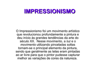 IMPRESSIONISMOIMPRESSIONISMO
O Impressionismo foi um movimento artístico
que revolucionou profundamente a pintura e
deu início às grandes tendências da arte do
século XX. Nesse movimento, a luz e o
movimento utilizando pinceladas soltas
tornam-se o principal elemento da pintura,
sendo que geralmente as telas eram pintadas
ao ar livre para que o pintor pudesse capturar
melhor as variações de cores da natureza.
 