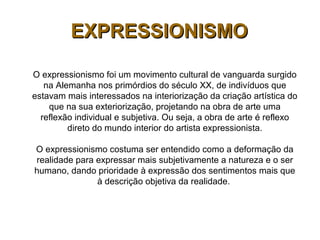 O expressionismo foi um movimento cultural de vanguarda surgido
na Alemanha nos primórdios do século XX, de indivíduos que
estavam mais interessados na interiorização da criação artística do
que na sua exteriorização, projetando na obra de arte uma
reflexão individual e subjetiva. Ou seja, a obra de arte é reflexo
direto do mundo interior do artista expressionista.
O expressionismo costuma ser entendido como a deformação da
realidade para expressar mais subjetivamente a natureza e o ser
humano, dando prioridade à expressão dos sentimentos mais que
à descrição objetiva da realidade.
EXPRESSIONISMOEXPRESSIONISMO
 