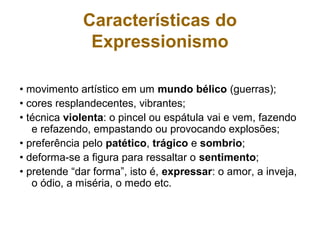 • movimento artístico em um mundo bélico (guerras);
• cores resplandecentes, vibrantes;
• técnica violenta: o pincel ou espátula vai e vem, fazendo
e refazendo, empastando ou provocando explosões;
• preferência pelo patético, trágico e sombrio;
• deforma-se a figura para ressaltar o sentimento;
• pretende “dar forma”, isto é, expressar: o amor, a inveja,
o ódio, a miséria, o medo etc.
Características do
Expressionismo
 