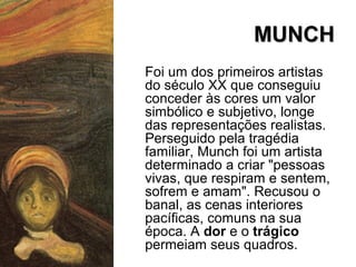 MUNCHMUNCH
Foi um dos primeiros artistas
do século XX que conseguiu
conceder às cores um valor
simbólico e subjetivo, longe
das representações realistas.
Perseguido pela tragédia
familiar, Munch foi um artista
determinado a criar "pessoas
vivas, que respiram e sentem,
sofrem e amam". Recusou o
banal, as cenas interiores
pacíficas, comuns na sua
época. A dor e o trágico
permeiam seus quadros.
 