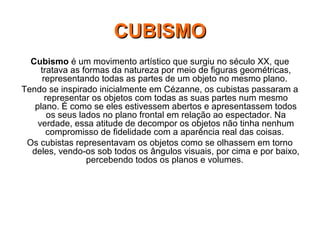 Cubismo é um movimento artístico que surgiu no século XX, que
tratava as formas da natureza por meio de figuras geométricas,
representando todas as partes de um objeto no mesmo plano.
Tendo se inspirado inicialmente em Cézanne, os cubistas passaram a
representar os objetos com todas as suas partes num mesmo
plano. É como se eles estivessem abertos e apresentassem todos
os seus lados no plano frontal em relação ao espectador. Na
verdade, essa atitude de decompor os objetos não tinha nenhum
compromisso de fidelidade com a aparência real das coisas.
Os cubistas representavam os objetos como se olhassem em torno
deles, vendo-os sob todos os ângulos visuais, por cima e por baixo,
percebendo todos os planos e volumes.
CUBISMOCUBISMO
 