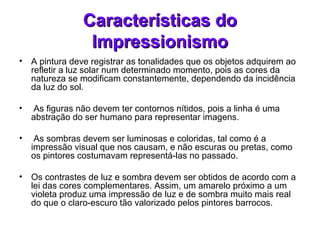 Características doCaracterísticas do
ImpressionismoImpressionismo
• A pintura deve registrar as tonalidades que os objetos adquirem ao
refletir a luz solar num determinado momento, pois as cores da
natureza se modificam constantemente, dependendo da incidência
da luz do sol.
• As figuras não devem ter contornos nítidos, pois a linha é uma
abstração do ser humano para representar imagens.
• As sombras devem ser luminosas e coloridas, tal como é a
impressão visual que nos causam, e não escuras ou pretas, como
os pintores costumavam representá-las no passado.
• Os contrastes de luz e sombra devem ser obtidos de acordo com a
lei das cores complementares. Assim, um amarelo próximo a um
violeta produz uma impressão de luz e de sombra muito mais real
do que o claro-escuro tão valorizado pelos pintores barrocos.
 