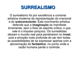 O surrealismo foi por excelência a corrente
artística moderna da representação do irracional
e do subconsciente. Este movimento artístico
defende que a imaginação se manifeste
livremente, sem o freio do espírito crítico; o que
vale é o impulso psíquico. Os surrealistas
deixam o mundo real para penetrarem no irreal,
pois a emoção mais profunda do ser tem todas
as possibilidades de se expressar apenas com a
aproximação do fantástico, no ponto onde a
razão humana perde o controle.
SURREALISMOSURREALISMO
 