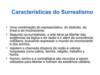 • Uma combinação do representativo, do abstrato, do
irreal e do inconsciente.
• Segundo os surrealistas, a arte deve se libertar das
exigências da lógica e da razão e ir além da consciência
cotidiana, buscando expressar o mundo do inconsciente
e dos sonhos.
• rejeitam a chamada ditadura da razão e valores
burgueses como pátria, família, religião, trabalho e
honra.
• Humor, sonho e a contralógica são recursos a serem
utilizados para libertar o homem da existência utilitária.
Características do Surrealismo
 