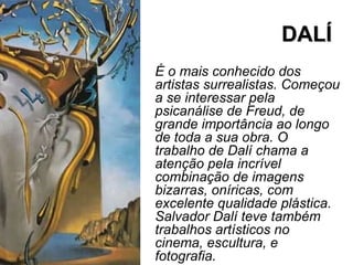 DALÍDALÍ
É o mais conhecido dos
artistas surrealistas. Começou
a se interessar pela
psicanálise de Freud, de
grande importância ao longo
de toda a sua obra. O
trabalho de Dalí chama a
atenção pela incrível
combinação de imagens
bizarras, oníricas, com
excelente qualidade plástica.
Salvador Dalí teve também
trabalhos artísticos no
cinema, escultura, e
fotografia.
 