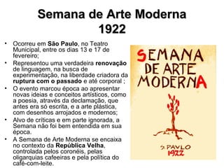 Semana de Arte ModernaSemana de Arte Moderna
19221922
• Ocorreu em São Paulo, no Teatro
Municipal, entre os dias 13 e 17 de
fevereiro;
• Representou uma verdadeira renovação
de linguagem, na busca de
experimentação, na liberdade criadora da
ruptura com o passado e até corporal ;
• O evento marcou época ao apresentar
novas ideias e conceitos artísticos, como
a poesia, através da declamação, que
antes era só escrita, e a arte plástica,
com desenhos arrojados e modernos;
• Alvo de críticas e em parte ignorada, a
Semana não foi bem entendida em sua
época.
• A Semana de Arte Moderna se encaixa
no contexto da República Velha,
controlada pelos coronéis, pelas
oligarquias cafeeiras e pela política do
café-com-leite.
 