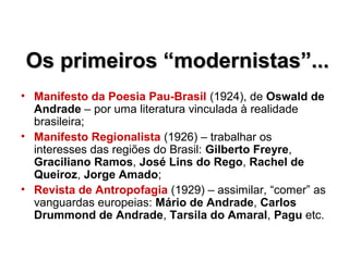 Os primeiros “modernistas”...Os primeiros “modernistas”...
• Manifesto da Poesia Pau-Brasil (1924), de Oswald de
Andrade – por uma literatura vinculada à realidade
brasileira;
• Manifesto Regionalista (1926) – trabalhar os
interesses das regiões do Brasil: Gilberto Freyre,
Graciliano Ramos, José Lins do Rego, Rachel de
Queiroz, Jorge Amado;
• Revista de Antropofagia (1929) – assimilar, “comer” as
vanguardas europeias: Mário de Andrade, Carlos
Drummond de Andrade, Tarsila do Amaral, Pagu etc.
 