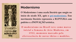 Modernismo
O Modernismo é uma escola literária que surgiu no
início do século XX, após o pré-modernismo. Esse
movimento literário representa a RUPTURA com
padrões e a INOVAÇÃO artística.
O modernismo no Brasil teve como marco
inicial a Semana de Arte Moderna, em
1922, momento marcado pela
efervescência de novas ideias e modelos.
 