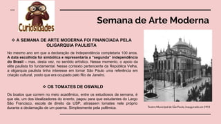 Semana de Arte Moderna
Teatro Municipal de São Paulo, inaugurado em 1911
 A SEMANA DE ARTE MODERNA FOI FINANCIADA PELA
OLIGARQUIA PAULISTA
No mesmo ano em que a declaração de Independência completaria 100 anos.
A data escolhida foi simbólica e representaria a “segunda” independência
do Brasil – mas, desta vez, no sentido artístico. Nesse momento, o apoio da
elite paulista foi fundamental. Nesse contexto pertencente da República Velha,
a oligarquia paulista tinha interesse em tornar São Paulo uma referência em
criação cultural, posto que era ocupado pelo Rio de Janeiro.
 OS TOMATES DE OSWALD
Os boatos que correm no meio acadêmico, entre os estudiosos da semana, é
que ele, um dos idealizadores do evento, pagou para que estudantes do Largo
São Francisco, escola de direito da USP, atirassem tomates nele próprio
durante a declamação de um poema. Simplesmente pela polêmica.
 