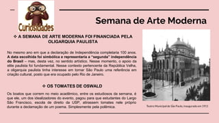 Semana de Arte Moderna
Teatro Municipal de São Paulo, inaugurado em 1911
 A SEMANA DE ARTE MODERNA FOI FINANCIADA PELA
OLIGARQUIA PAULISTA
No mesmo ano em que a declaração de Independência completaria 100 anos.
A data escolhida foi simbólica e representaria a “segunda” independência
do Brasil – mas, desta vez, no sentido artístico. Nesse momento, o apoio da
elite paulista foi fundamental. Nesse contexto pertencente da República Velha,
a oligarquia paulista tinha interesse em tornar São Paulo uma referência em
criação cultural, posto que era ocupado pelo Rio de Janeiro.
 OS TOMATES DE OSWALD
Os boatos que correm no meio acadêmico, entre os estudiosos da semana, é
que ele, um dos idealizadores do evento, pagou para que estudantes do Largo
São Francisco, escola de direito da USP, atirassem tomates nele próprio
durante a declamação de um poema. Simplesmente pela polêmica.
 