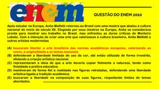 QUESTÃO DO ENEM 2010
Após estudar na Europa, Anita Malfatti retornou ao Brasil com uma mostra que abalou a cultura
nacional do início do século XX. Elogiada por seus mestres na Europa, Anita se considerava
pronta para mostrar seu trabalho no Brasil, mas enfrentou as duras críticas de Monteiro
Lobato. Com a intenção de criar uma arte que valorizasse a cultura brasileira, Anita Malfatti e
outros artistas modernistas
(A) buscaram libertar a arte brasileira das normas acadêmicas europeias, valorizando as
cores, a originalidade e os temas nacionais.
(B) defenderam a liberdade limitada de uso da cor, até então utilizada de forma irrestrita,
afetando a criação artística nacional.
(C) representaram a ideia de que a arte deveria copiar fielmente a natureza, tendo como
finalidade a prática educativa.
(D) mantiveram de forma fiel a realidade nas figuras retratadas, defendendo uma liberdade
artística ligada a tradição acadêmica.
(E) buscaram a liberdade na composição de suas figuras, respeitando limites de temas
abordados.
 