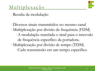 Multiplexação
10
Instituto Federal de Educação. Ciência e Tecnologia do Ceará
CAMPUS TAUÁ
◦Resulta da modulação
◦Diversos sinais transmitidos no mesmo canal
◦Multiplexação por divisão de frequência (FDM)
◦A modulação translada o sinal para o intervalo
de frequência específico da portadora.
◦Multiplexação por divisão de tempo (TDM)
◦Cada transmissão em um tempo específico
 