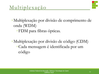 Multiplexação
11
Instituto Federal de Educação. Ciência e Tecnologia do Ceará
CAMPUS TAUÁ
◦Multiplexação por divisão de comprimento de
onda (WDM)
◦FDM para fibras ópticas.
◦Multiplexação por divisão de código (CDM)
◦Cada mensagem é identificada por um
código
 