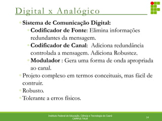 Digital x Analógico
14
Instituto Federal de Educação. Ciência e Tecnologia do Ceará
CAMPUS TAUÁ
◦ Sistema de Comunicação Digital:
◦ Codificador de Fonte: Elimina informações
redundantes da mensagem.
◦ Codificador de Canal: Adiciona redundância
controlada a mensagem. Adiciona Robustez.
◦ Modulador : Gera uma forma de onda apropriada
ao canal.
◦ Projeto complexo em termos conceituais, mas fácil de
contruir.
◦ Robusto.
◦ Tolerante a erros físicos.
 