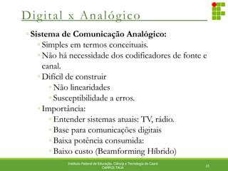 Digital x Analógico
15
Instituto Federal de Educação. Ciência e Tecnologia do Ceará
CAMPUS TAUÁ
◦ Sistema de Comunicação Analógico:
◦ Simples em termos conceituais.
◦ Não há necessidade dos codificadores de fonte e
canal.
◦ Difícil de construir
◦ Não linearidades
◦ Susceptibilidade a erros.
◦ Importância:
◦ Entender sistemas atuais: TV, rádio.
◦ Base para comunicações digitais
◦ Baixa potência consumida:
◦ Baixo custo (Beamforming Híbrido)
 