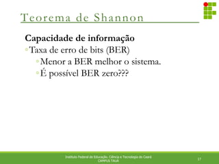 Teorema de Shannon
17
Instituto Federal de Educação. Ciência e Tecnologia do Ceará
CAMPUS TAUÁ
Capacidade de informação
◦Taxa de erro de bits (BER)
◦Menor a BER melhor o sistema.
◦É possível BER zero???
 