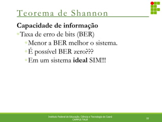 Teorema de Shannon
18
Instituto Federal de Educação. Ciência e Tecnologia do Ceará
CAMPUS TAUÁ
Capacidade de informação
◦Taxa de erro de bits (BER)
◦Menor a BER melhor o sistema.
◦É possível BER zero???
◦Em um sistema ideal SIM!!!
 