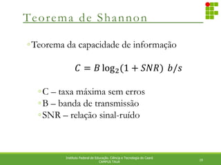 Teorema de Shannon
19
Instituto Federal de Educação. Ciência e Tecnologia do Ceará
CAMPUS TAUÁ
◦Teorema da capacidade de informação
𝐶 = 𝐵 log2(1 + 𝑆𝑁𝑅) ⁡𝑏/𝑠⁡
◦C – taxa máxima sem erros
◦B – banda de transmissão
◦SNR – relação sinal-ruído
 