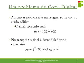 Um problema de Com. Digital
24
Instituto Federal de Educação. Ciência e Tecnologia do Ceará
CAMPUS TAUÁ
◦Ao passar pelo canal a mensagem sofre com o
ruído aditivo
◦O sinal recebido será:
◦No receptor o sinal é demodulador no
correlator
𝑥 𝑡 = 𝑠 𝑡 + 𝑤(𝑡)
𝑦𝑇 =⁡ 𝑥 𝑡 cos 2𝜋𝑓
𝑐𝑡
𝑇
0
⁡𝑑𝑡
 