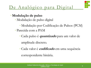 De Analógico para Digital
8
Instituto Federal de Educação. Ciência e Tecnologia do Ceará
CAMPUS TAUÁ
◦ Modulação de pulso
◦ Modulação de pulso digital
◦ Modulação por Codificação de Pulsos (PCM)
◦ Parecida com a PAM
◦ Cada pulso é quantizado para um valor de
amplitude discreto.
◦ Cada valor é codificado em uma sequência
correspondente binária.
 