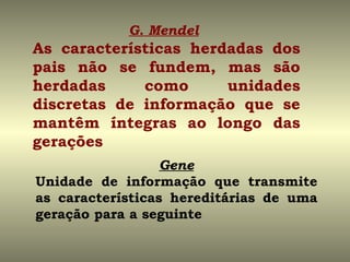 G. Mendel
As características herdadas dos
pais não se fundem, mas são
herdadas     como      unidades
discretas de informação que se
mantêm íntegras ao longo das
gerações
                  Gene
Unidade de informação que transmite
as características hereditárias de uma
geração para a seguinte
 