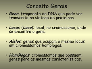 Conceito Gerais
• Gene: fragmento de DNA que pode ser
  transcrito na síntese de proteínas.

• Locus (Loco): local, no cromossomo, onde
  se encontra o gene.

• Alelos: genes que ocupam o mesmo locus
  em cromossomos homólogos.

• Homólogos: cromossomos que possuem
  genes para as mesmas características.
 