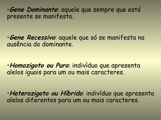 •Gene Dominante: aquele que sempre que está
presente se manifesta.


•Gene Recessivo: aquele que só se manifesta na
ausência do dominante.


•Homozigoto ou Puro: indivíduo que apresenta
alelos iguais para um ou mais caracteres.


•Heterozigoto ou Híbrido: indivíduo que apresenta
alelos diferentes para um ou mais caracteres.
 