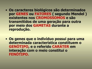 • Os caracteres biológicos são determinados
  por GENES ou FATORES ( segundo Mendel )
  existentes nos CROMOSSOMOS e são
  transmitidos de uma geração para outra
  por meio dos GAMETAS durante a
  reprodução.

• Os genes que o indivíduo possui para uma
  determinada característica constituem o
  GENÓTIPO, e o referido CARÁTER em
  interação com o meio constitui o
  FENÓTIPO.
 