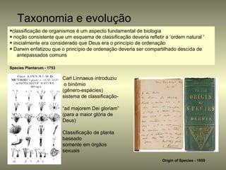 Taxonomia e evolução
•classificação de organismos é um aspecto fundamental de biologia
• noção consistente que um esquema de classificação deveria refletir a ‘ordem natural '
• inicialmente era considerado que Deus era o princípio de ordenação
• Darwin enfatizou que o princípio de ordenação deveria ser compartilhado descida de
    antepassados comuns

Species Plantarum - 1753

                           Carl Linnaeus introduziu
                            o binômio
                           (gênero-espécies)
                           sistema de classificação-

                           “ad majorem Dei gloriam”
                           (para a maior glória de
                           Deus)

                           Classificação de planta
                           baseado
                           somente em órgãos
                           sexuais
                                                                    Origin of Species - 1859
 