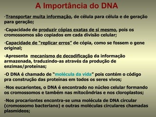 A Importância do DNA
-Transportar muita informação, de célula para célula e de geração
para geração;
-Capacidade de produzir cópias exatas de si mesmo, pois os
cromossomos são copiados em cada divisão celular;
-Capacidade de “replicar erros” de cópia, como se fossem o gene
original;
-Apresenta mecanismo de decodificação da informação
armazenada, traduzindo-as através da produção de
enzimas/proteínas;
-O DNA é chamado de “molécula da vida” pois contém o código
pra construção das proteínas em todos os seres vivos;
-Nos eucariontes, o DNA é encontrado no núcleo celular formando
os cromossomos e também nas mitocôndrias e nos cloroplastos;
-Nos procariontes encontra-se uma molécula de DNA circular
(cromossomo bacteriano) e outras moléculas circulares chamadas
plasmídeos;
 