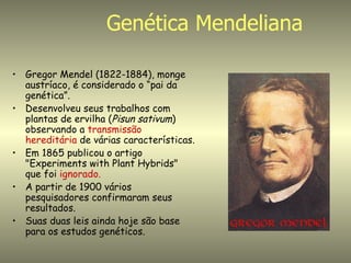 Genética Mendeliana

• Gregor Mendel (1822-1884), monge
  austríaco, é considerado o “pai da
  genética”.
• Desenvolveu seus trabalhos com
  plantas de ervilha (Pisun sativum)
  observando a transmissão
  hereditária de várias características.
• Em 1865 publicou o artigo
  "Experiments with Plant Hybrids"
  que foi ignorado.
• A partir de 1900 vários
  pesquisadores confirmaram seus
  resultados.
• Suas duas leis ainda hoje são base
  para os estudos genéticos.
 