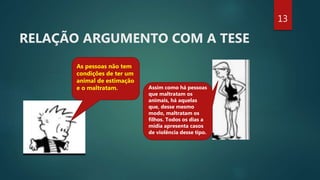 RELAÇÃO ARGUMENTO COM A TESE
As pessoas não tem
condições de ter um
animal de estimação
e o maltratam. Assim como há pessoas
que maltratam os
animais, há aquelas
que, desse mesmo
modo, maltratam os
filhos. Todos os dias a
mídia apresenta casos
de violência desse tipo.
13
 