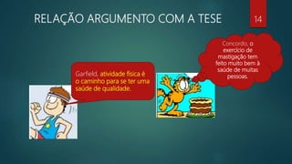 RELAÇÃO ARGUMENTO COM A TESE
Garfield, atividade física é
o caminho para se ter uma
saúde de qualidade.
Concordo, o
exercício de
mastigação tem
feito muito bem à
saúde de muitas
pessoas.
14
 